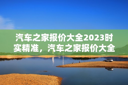 汽车之家报价大全2023时实精准，汽车之家报价大全2023时实精准定位