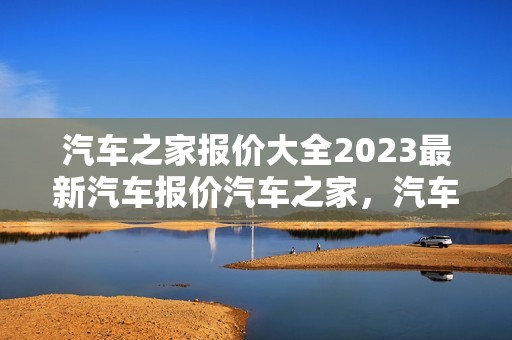 汽车之家报价大全2023最新汽车报价汽车之家，汽车之家报价大全2020最新汽车报价