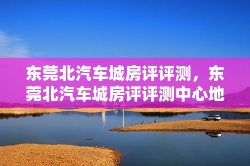 东莞北汽车城房评评测，东莞北汽车城房评评测中心地址