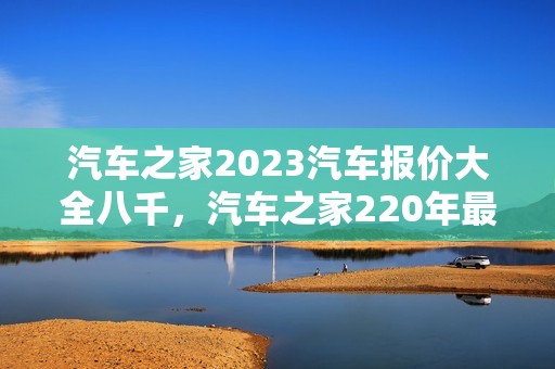 汽车之家2023汽车报价大全八千，汽车之家220年最新汽车报价