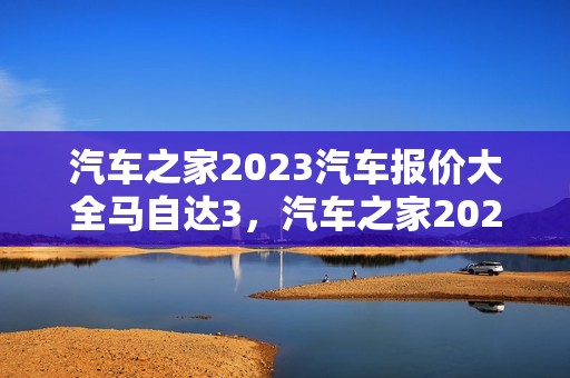 汽车之家2023汽车报价大全马自达3，汽车之家2021款报价大全马自达3