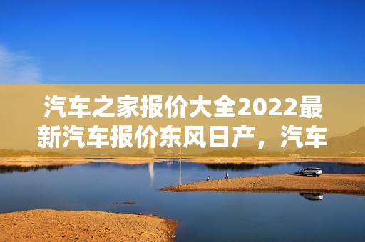 汽车之家报价大全2022最新汽车报价东风日产，汽车之家报价大全2022最新汽车报价东风日产东风日产