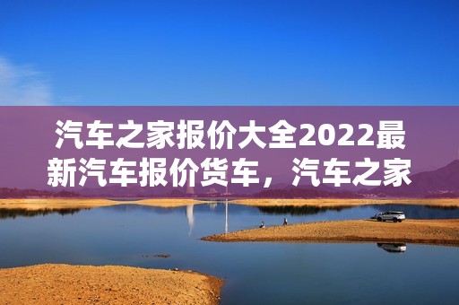 汽车之家报价大全2022最新汽车报价货车，汽车之家2020年最新汽车报价货车