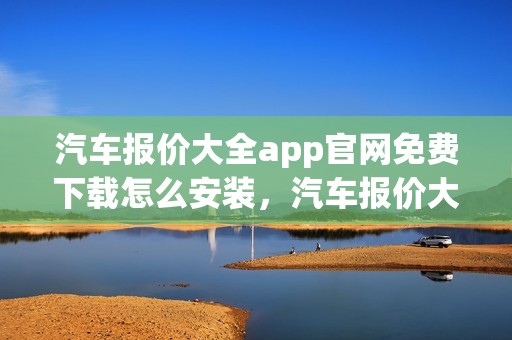 汽车报价大全app官网免费下载怎么安装，汽车报价大全app官网免费下载怎么安装不了