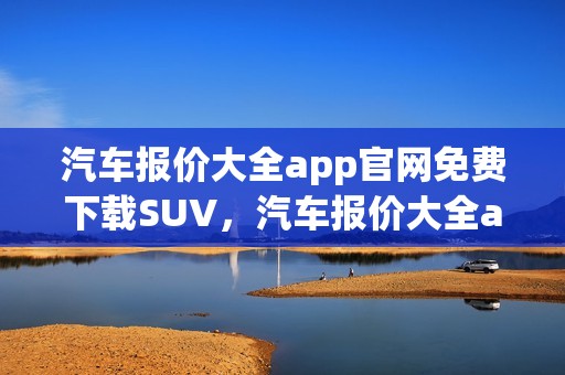 汽车报价大全app官网免费下载SUV，汽车报价大全app官网免费下载