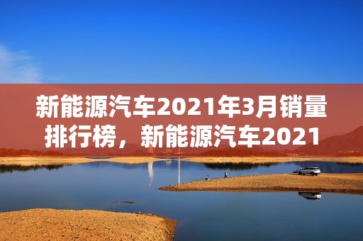 新能源汽车2021年3月销量排行榜，新能源汽车2021年3月销量排行榜最新