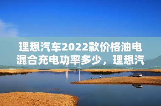 理想汽车2022款价格油电混合充电功率多少，理想汽车2022款价格油电混合充电功率多少瓦