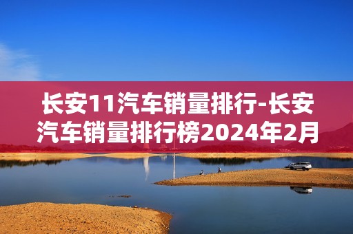 长安11汽车销量排行-长安汽车销量排行榜2024年2月