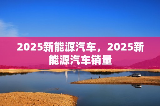 2025新能源汽车，2025新能源汽车销量