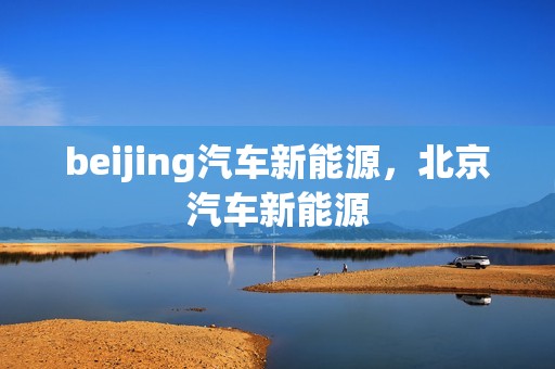 beijing汽车新能源，北京汽车新能源