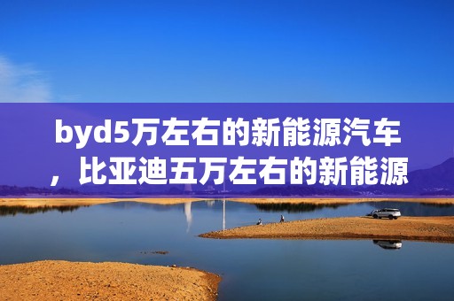 byd5万左右的新能源汽车，比亚迪五万左右的新能源汽车