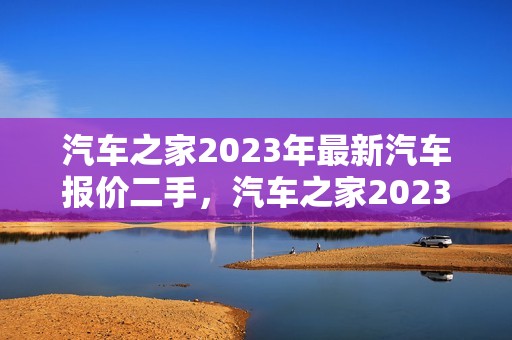 汽车之家2023年最新汽车报价二手，汽车之家2023年最新汽车报价二手车