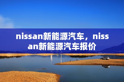 nissan新能源汽车，nissan新能源汽车报价