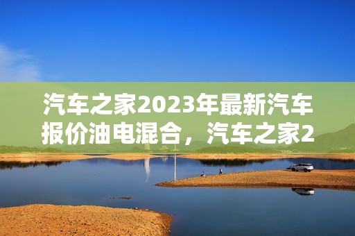 汽车之家2023年最新汽车报价油电混合，汽车之家2023年最新汽车报价油电混合动力